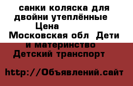 санки коляска для двойни утеплённые › Цена ­ 8 000 - Московская обл. Дети и материнство » Детский транспорт   